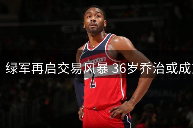 绿军再启交易风暴 36岁乔治或成重磅筹码引联盟震动
